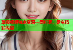 草莓视频独家资源一网打尽，尽享精彩内容