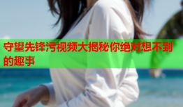 守望先锋污视频大揭秘你绝对想不到的趣事