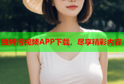 独特污视频APP下载，尽享精彩内容