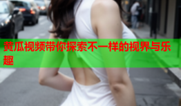 黄瓜视频带你探索不一样的视界与乐趣