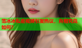 范冰冰私密视频引发热议，真相究竟如何？