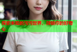 探索未知的污污世界，解锁你的好奇心