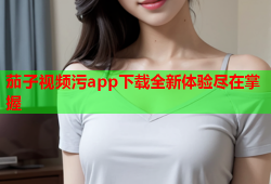 茄子视频污app下载全新体验尽在掌握