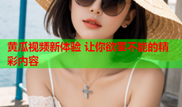 黄瓜视频新体验 让你欲罢不能的精彩内容