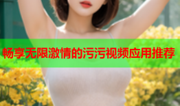 畅享无限激情的污污视频应用推荐