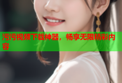污污视频下载神器，畅享无限精彩内容