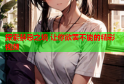 探索禁忌之境 让你欲罢不能的精彩视频