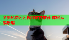 全新免费污污视频软件推荐 体验无限乐趣