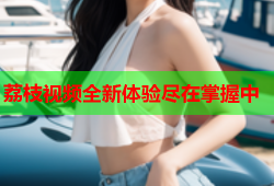 荔枝视频全新体验尽在掌握中