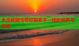 木瓜视频污带你探索不一样的视界与乐趣