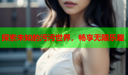 探索未知的污污世界，畅享无限乐趣