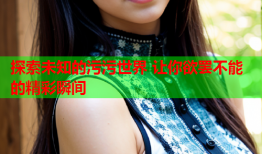 探索未知的污污世界 让你欲罢不能的精彩瞬间