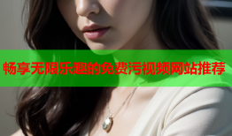 畅享无限乐趣的免费污视频网站推荐