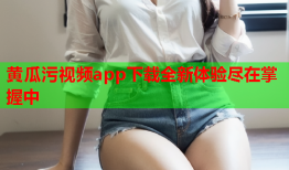 黄瓜污视频app下载全新体验尽在掌握中