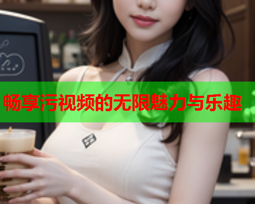畅享污视频的无限魅力与乐趣