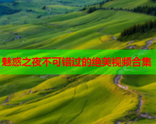 魅惑之夜不可错过的绝美视频合集
