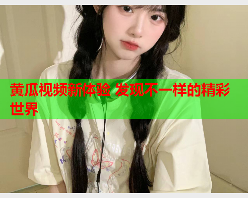 黄瓜视频新体验 发现不一样的精彩世界