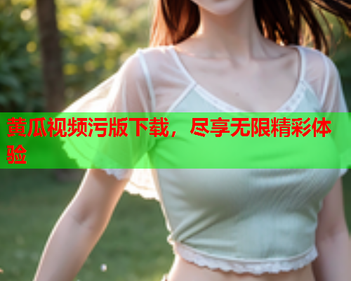 黄瓜视频污版下载，尽享无限精彩体验