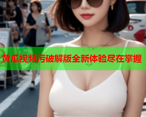 黄瓜视频污破解版全新体验尽在掌握