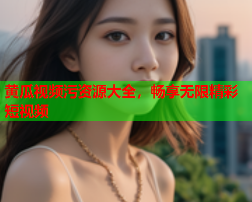 黄瓜视频污资源大全，畅享无限精彩短视频