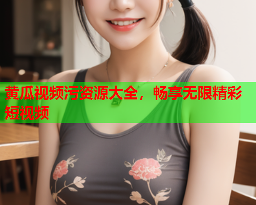 黄瓜视频污资源大全，畅享无限精彩短视频