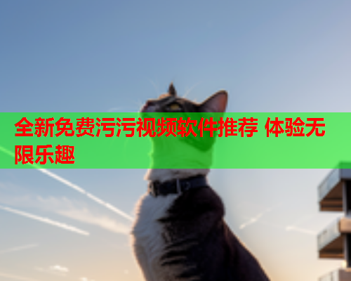 全新免费污污视频软件推荐 体验无限乐趣