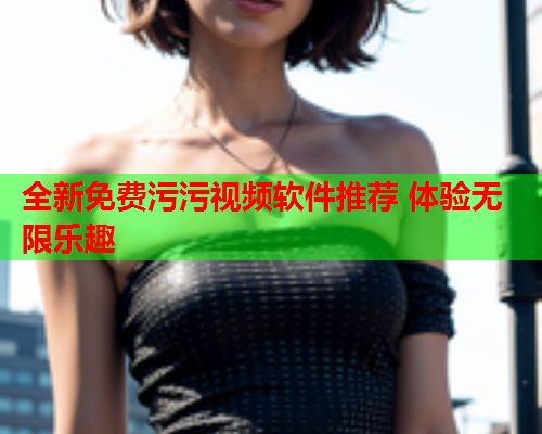 全新免费污污视频软件推荐 体验无限乐趣
