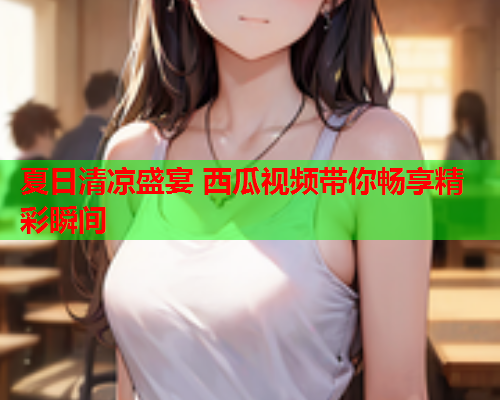 夏日清凉盛宴 西瓜视频带你畅享精彩瞬间