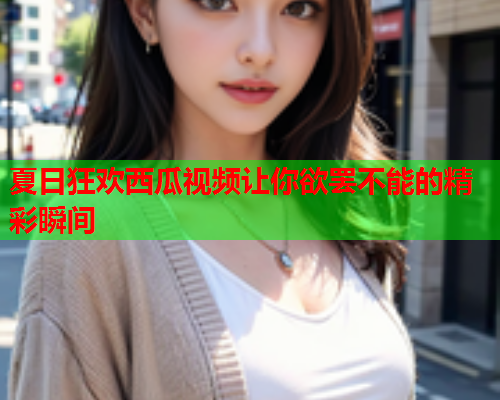 夏日狂欢西瓜视频让你欲罢不能的精彩瞬间