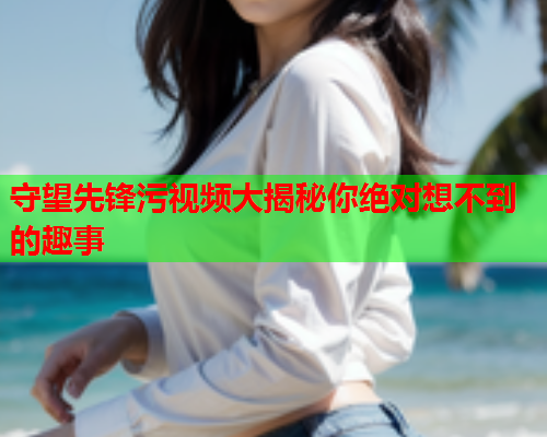 守望先锋污视频大揭秘你绝对想不到的趣事