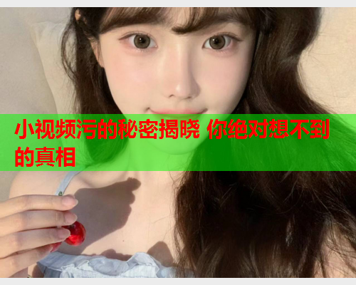 小视频污的秘密揭晓 你绝对想不到的真相