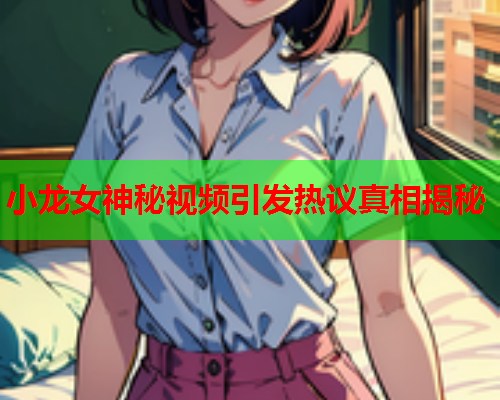 小龙女神秘视频引发热议真相揭秘