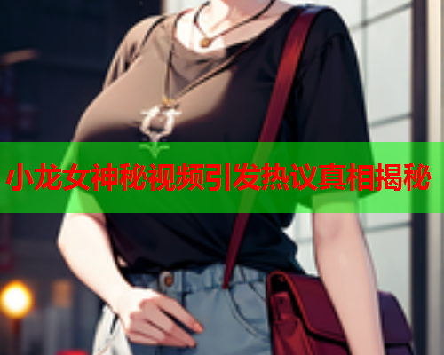 小龙女神秘视频引发热议真相揭秘