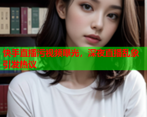 快手直播污视频曝光，深夜直播乱象引发热议