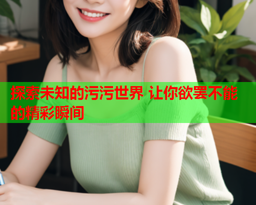 探索未知的污污世界 让你欲罢不能的精彩瞬间