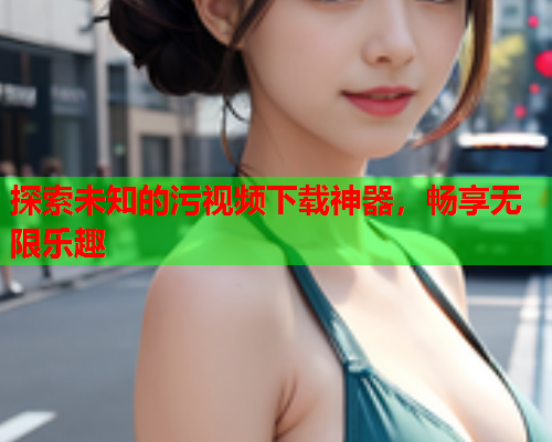 探索未知的污视频下载神器，畅享无限乐趣