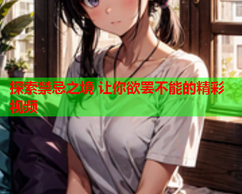 探索禁忌之境 让你欲罢不能的精彩视频