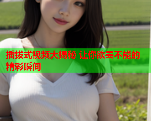 插拔式视频大揭秘 让你欲罢不能的精彩瞬间