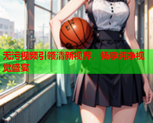 无污视频引领清新视界，畅享纯净视觉盛宴