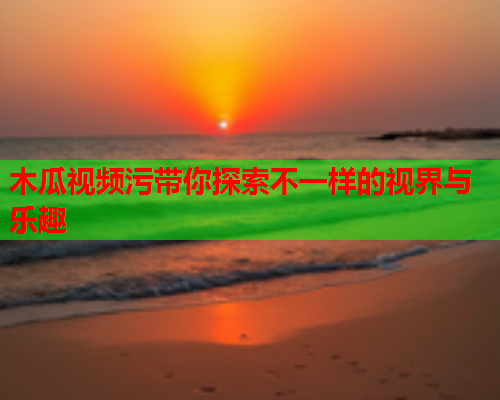木瓜视频污带你探索不一样的视界与乐趣