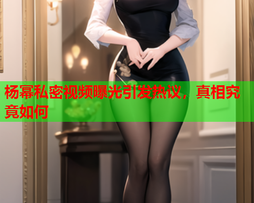 杨幂私密视频曝光引发热议，真相究竟如何