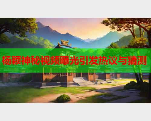 杨颖神秘视频曝光引发热议与猜测