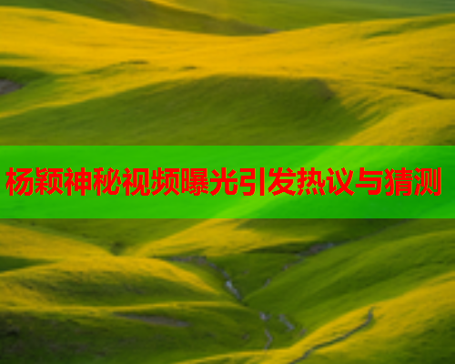 杨颖神秘视频曝光引发热议与猜测