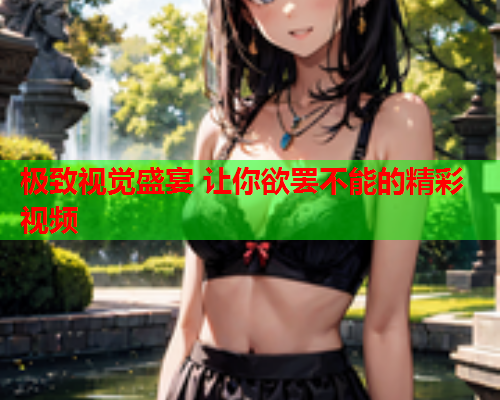 极致视觉盛宴 让你欲罢不能的精彩视频