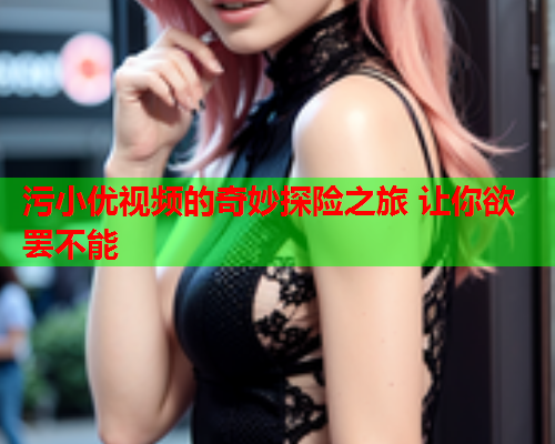 污小优视频的奇妙探险之旅 让你欲罢不能