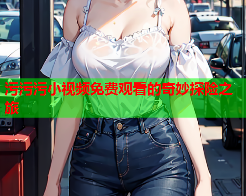 污污污小视频免费观看的奇妙探险之旅