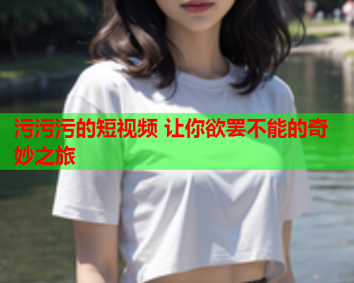 污污污的短视频 让你欲罢不能的奇妙之旅