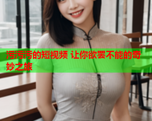 污污污的短视频 让你欲罢不能的奇妙之旅