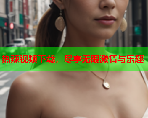 热辣视频下载，尽享无限激情与乐趣