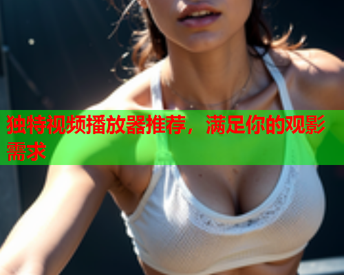 独特视频播放器推荐，满足你的观影需求